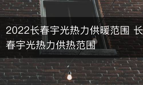 2022长春宇光热力供暖范围 长春宇光热力供热范围