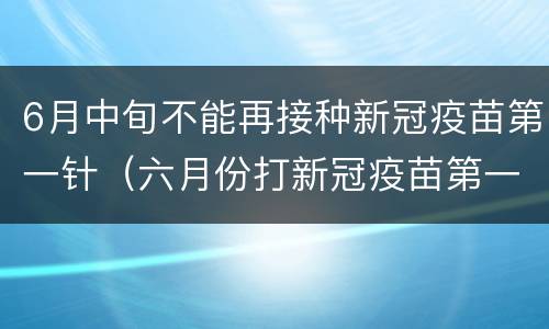 6月中旬不能再接种新冠疫苗第一针（六月份打新冠疫苗第一针不给打了吗）