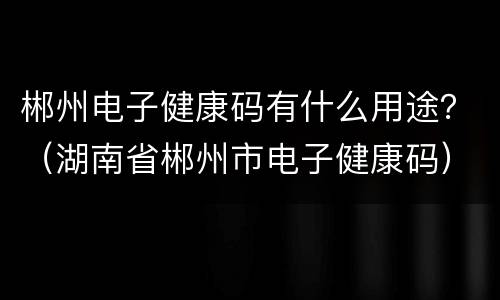 郴州电子健康码有什么用途？（湖南省郴州市电子健康码）