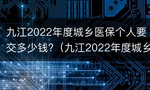九江2022年度城乡医保个人要交多少钱?（九江2022年度城乡医保个人要交多少钱呢）