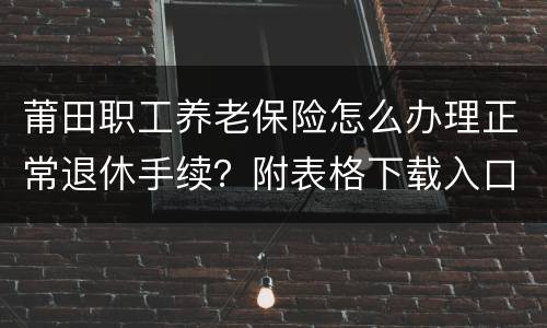 莆田职工养老保险怎么办理正常退休手续？附表格下载入口