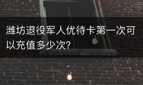 潍坊退役军人优待卡第一次可以充值多少次？