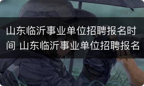 山东临沂事业单位招聘报名时间 山东临沂事业单位招聘报名时间安排