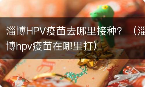淄博HPV疫苗去哪里接种？（淄博hpv疫苗在哪里打）