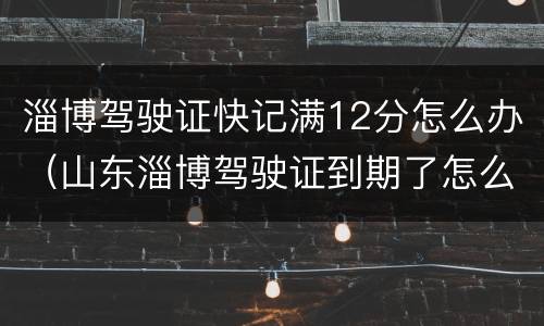 淄博驾驶证快记满12分怎么办（山东淄博驾驶证到期了怎么换证）
