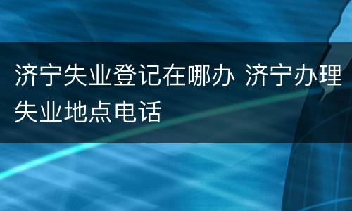 济宁失业登记在哪办 济宁办理失业地点电话