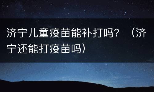 济宁儿童疫苗能补打吗？（济宁还能打疫苗吗）