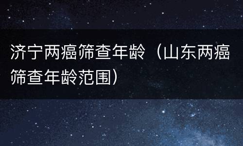 济宁两癌筛查年龄（山东两癌筛查年龄范围）