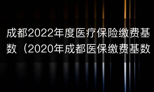 成都2022年度医疗保险缴费基数（2020年成都医保缴费基数）
