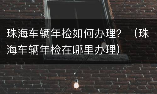 珠海车辆年检如何办理？（珠海车辆年检在哪里办理）