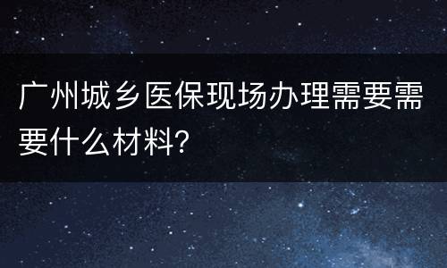 广州城乡医保现场办理需要需要什么材料？