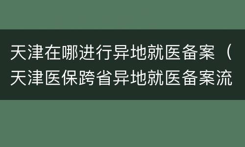 天津在哪进行异地就医备案（天津医保跨省异地就医备案流程）