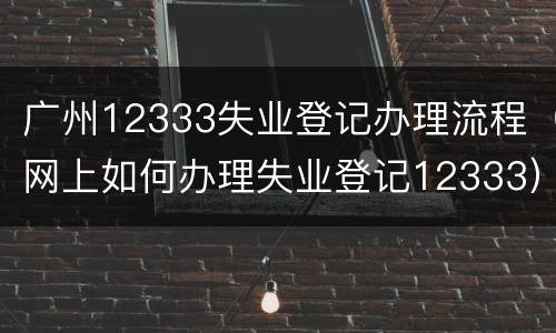 广州12333失业登记办理流程（网上如何办理失业登记12333）