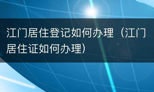 江门居住登记如何办理（江门居住证如何办理）