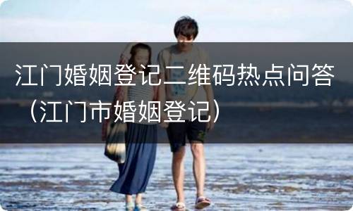江门婚姻登记二维码热点问答（江门市婚姻登记）