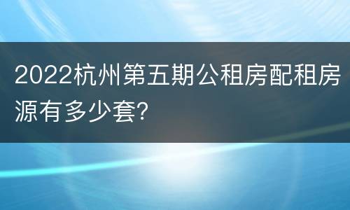 2022杭州第五期公租房配租房源有多少套？