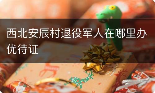西北安辰村退役军人在哪里办优待证