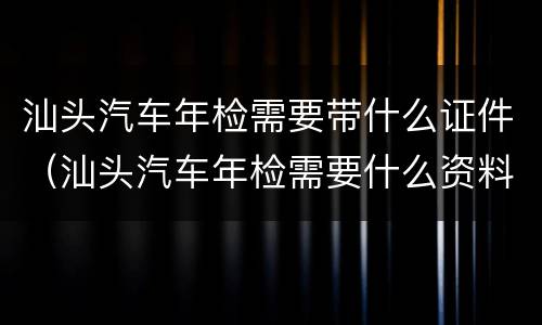 汕头汽车年检需要带什么证件（汕头汽车年检需要什么资料）