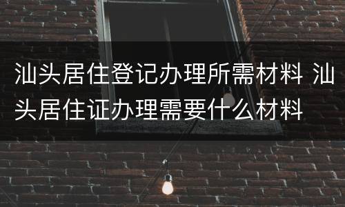 汕头居住登记办理所需材料 汕头居住证办理需要什么材料