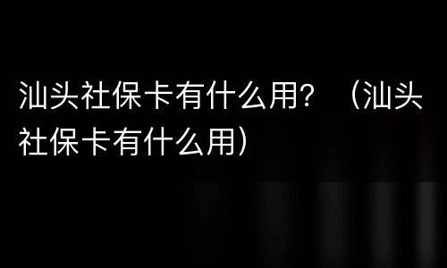 汕头社保卡有什么用？（汕头社保卡有什么用）
