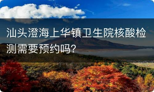 汕头澄海上华镇卫生院核酸检测需要预约吗？