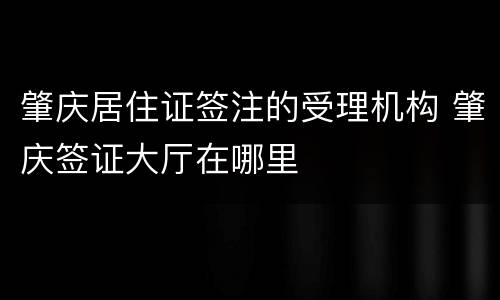 肇庆居住证签注的受理机构 肇庆签证大厅在哪里