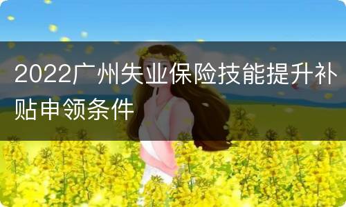 2022广州失业保险技能提升补贴申领条件