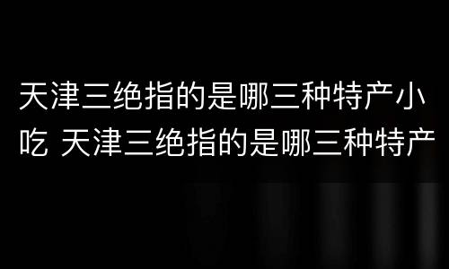 天津三绝指的是哪三种特产小吃 天津三绝指的是哪三种特产小吃