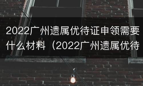2022广州遗属优待证申领需要什么材料（2022广州遗属优待证申领需要什么材料和手续）
