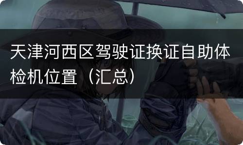 天津河西区驾驶证换证自助体检机位置（汇总）