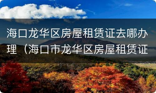 海口龙华区房屋租赁证去哪办理（海口市龙华区房屋租赁证在哪里办）