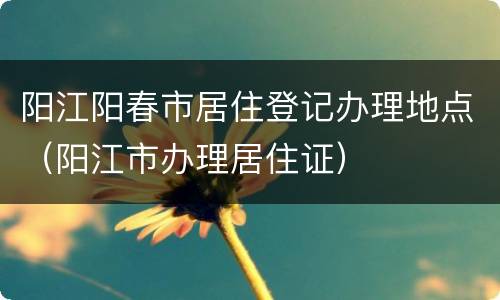 阳江阳春市居住登记办理地点（阳江市办理居住证）