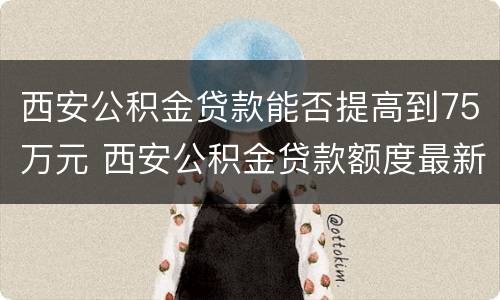 西安公积金贷款能否提高到75万元 西安公积金贷款额度最新政策