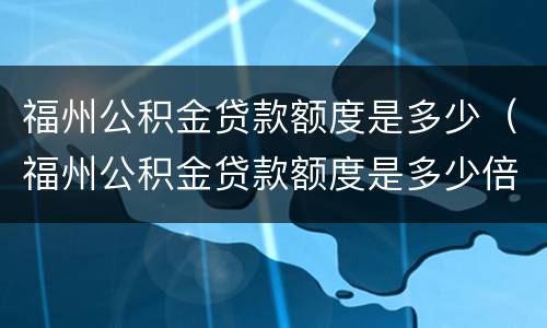 福州公积金贷款额度是多少（福州公积金贷款额度是多少倍）
