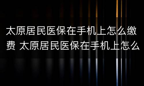太原居民医保在手机上怎么缴费 太原居民医保在手机上怎么缴费不了