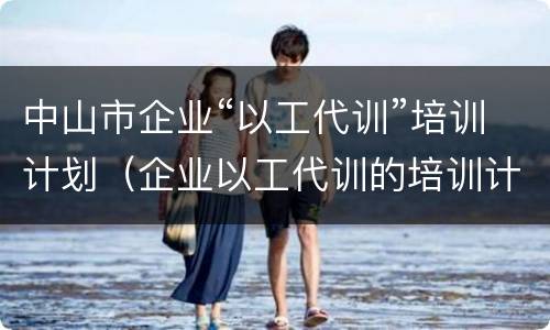 中山市企业“以工代训”培训计划（企业以工代训的培训计划）