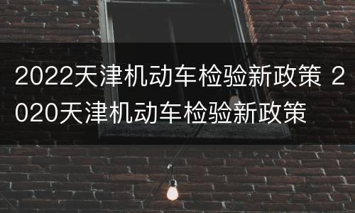 2022天津机动车检验新政策 2020天津机动车检验新政策