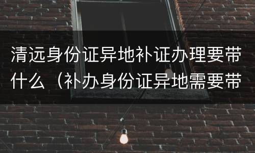 清远身份证异地补证办理要带什么（补办身份证异地需要带什么）