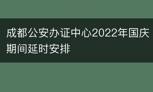 成都公安办证中心2022年国庆期间延时安排