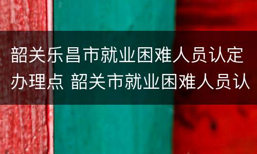 韶关乐昌市就业困难人员认定办理点 韶关市就业困难人员认定管理办法