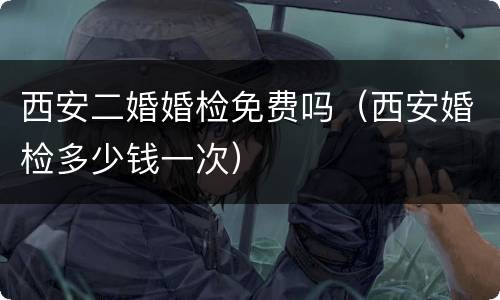 西安二婚婚检免费吗（西安婚检多少钱一次）
