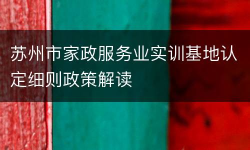 苏州市家政服务业实训基地认定细则政策解读