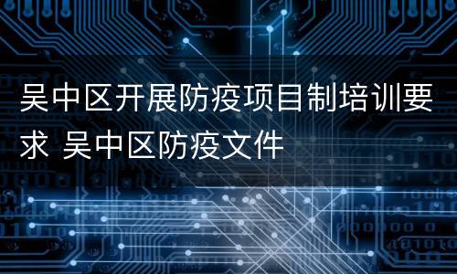 吴中区开展防疫项目制培训要求 吴中区防疫文件