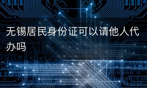 无锡居民身份证可以请他人代办吗