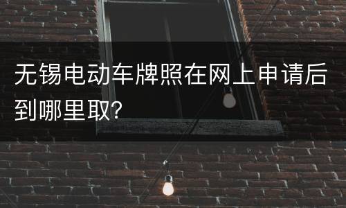 无锡电动车牌照在网上申请后到哪里取？