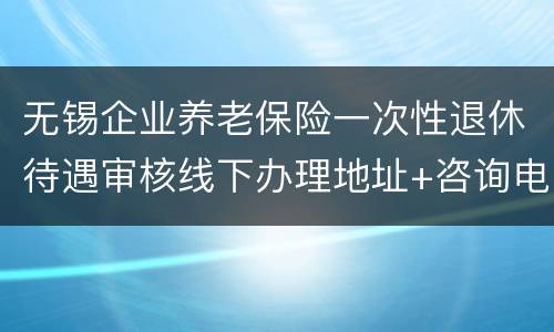 无锡企业养老保险一次性退休待遇审核线下办理地址+咨询电话