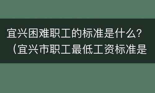 宜兴困难职工的标准是什么？（宜兴市职工最低工资标准是多少）