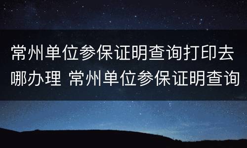 常州单位参保证明查询打印去哪办理 常州单位参保证明查询打印去哪办理手续