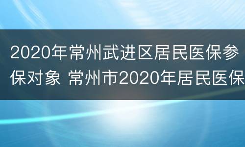 2020年常州武进区居民医保参保对象 常州市2020年居民医保