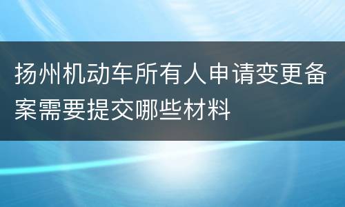 扬州机动车所有人申请变更备案需要提交哪些材料